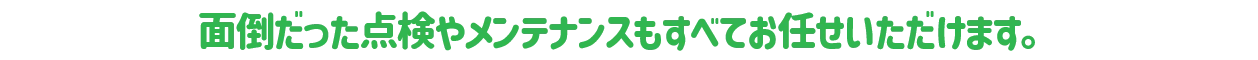 面倒だった点検やメンテナンスもすべてお任せいただけます。