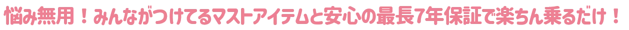 悩み無用！みんながつけてるマストアイテムと安心の最長7年保証で楽ちん乗るだけ！